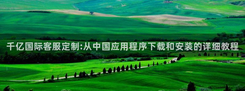 美狮贵宾会电玩网官网入口：千亿国际客服定制:从中国应用程序下载和安装的详细教程