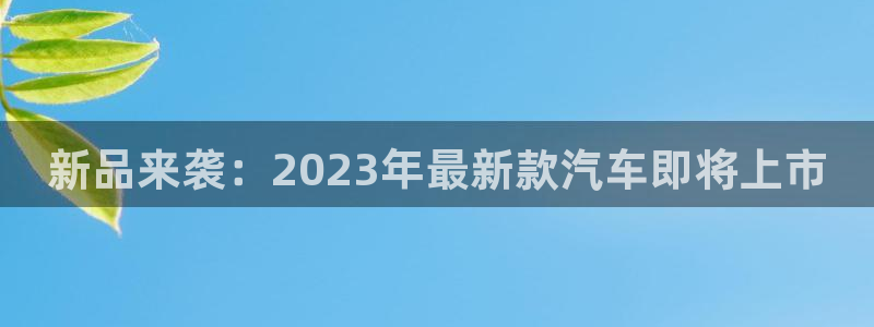 美狮贵宾会,apk.1：新品来袭：2023年最新款汽车即将上市