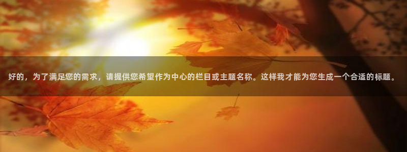 美狮贵宾会官方网站：好的，为了满足您的需求，请提供您希望作为中心的栏目或主题名称。这样我才能为您生成一个合适的标题。